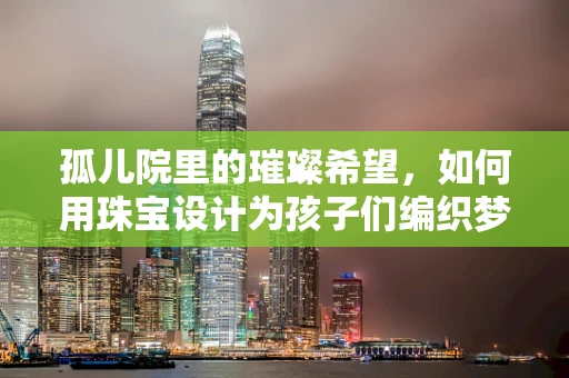 孤儿院里的璀璨希望，如何用珠宝设计为孩子们编织梦想？