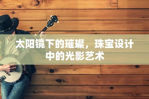 太阳镜下的璀璨，珠宝设计中的光影艺术