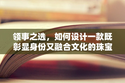 领事之选，如何设计一款既彰显身份又融合文化的珠宝？