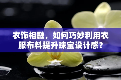 衣饰相融，如何巧妙利用衣服布料提升珠宝设计感？