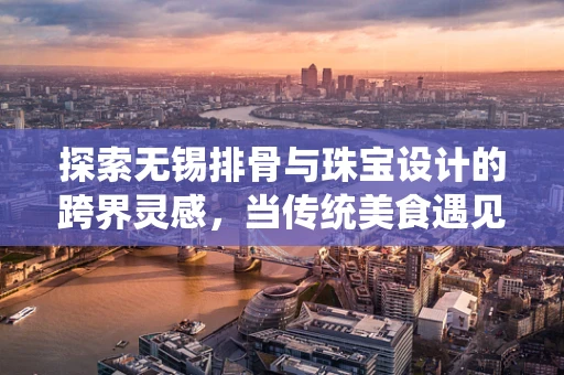 探索无锡排骨与珠宝设计的跨界灵感，当传统美食遇见现代艺术