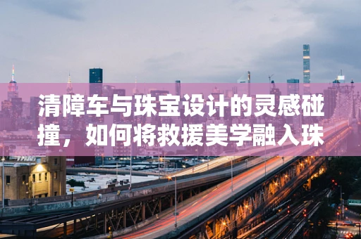清障车与珠宝设计的灵感碰撞，如何将救援美学融入珠宝创作？