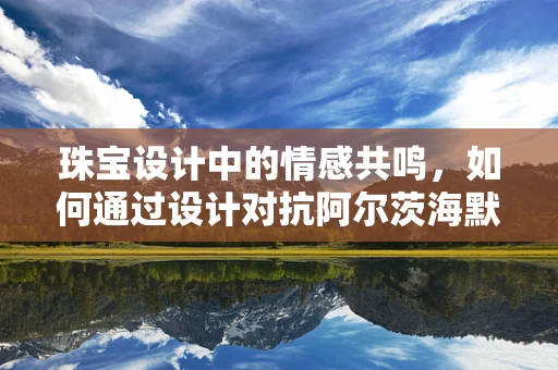 珠宝设计中的情感共鸣，如何通过设计对抗阿尔茨海默病患者的孤独感？