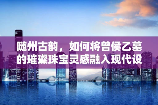 随州古韵，如何将曾侯乙墓的璀璨珠宝灵感融入现代设计？