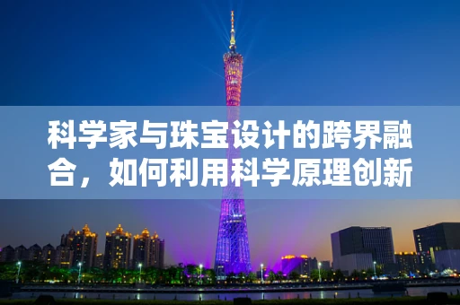 科学家与珠宝设计的跨界融合，如何利用科学原理创新珠宝设计？