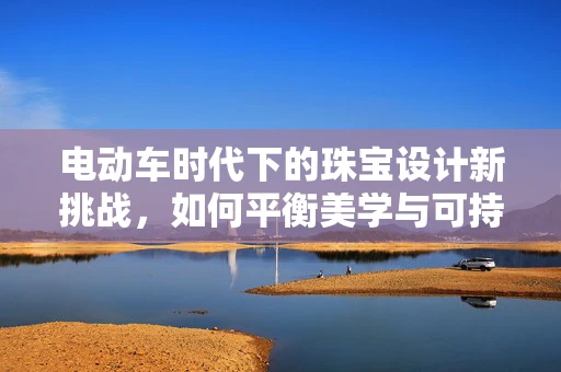 电动车时代下的珠宝设计新挑战，如何平衡美学与可持续性？