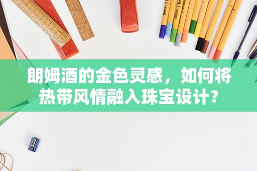 朗姆酒的金色灵感，如何将热带风情融入珠宝设计？