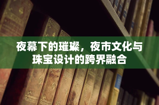 夜幕下的璀璨，夜市文化与珠宝设计的跨界融合