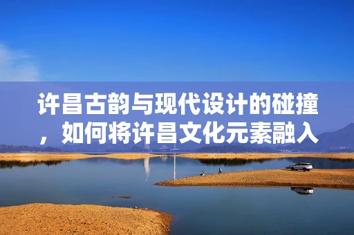 许昌古韵与现代设计的碰撞，如何将许昌文化元素融入珠宝设计中？