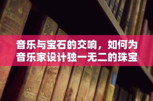 音乐与宝石的交响，如何为音乐家设计独一无二的珠宝？