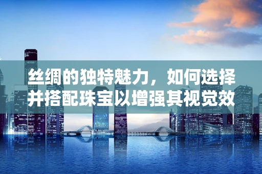 丝绸的独特魅力，如何选择并搭配珠宝以增强其视觉效果？
