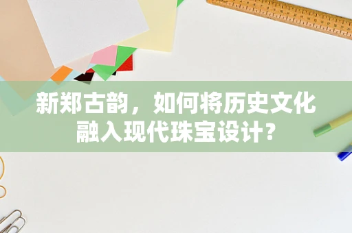 新郑古韵，如何将历史文化融入现代珠宝设计？
