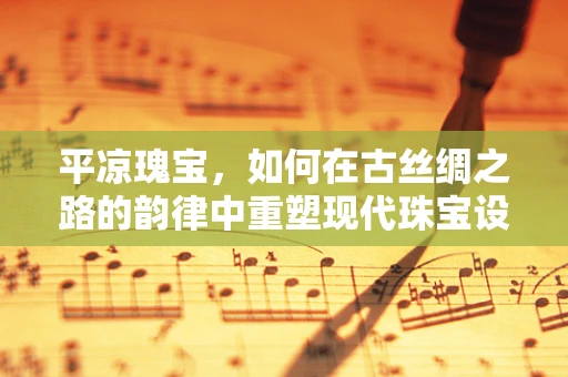 平凉瑰宝，如何在古丝绸之路的韵律中重塑现代珠宝设计？