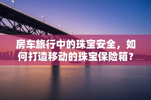 房车旅行中的珠宝安全，如何打造移动的珠宝保险箱？