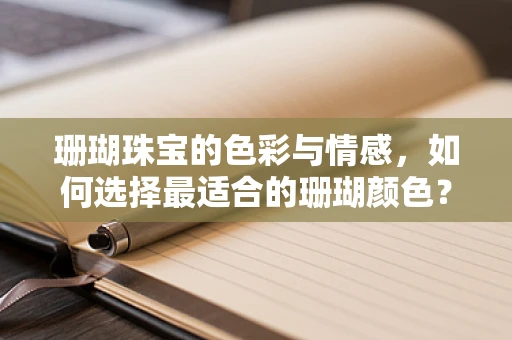 珊瑚珠宝的色彩与情感，如何选择最适合的珊瑚颜色？