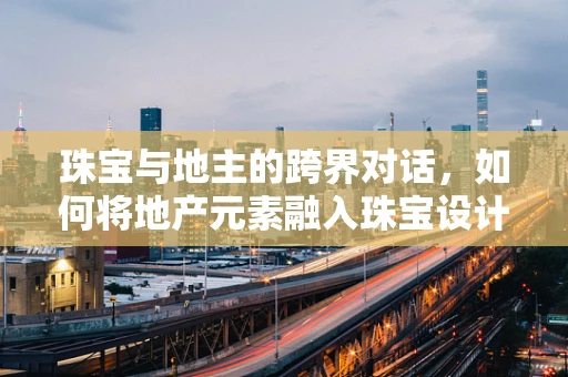 珠宝与地主的跨界对话，如何将地产元素融入珠宝设计？