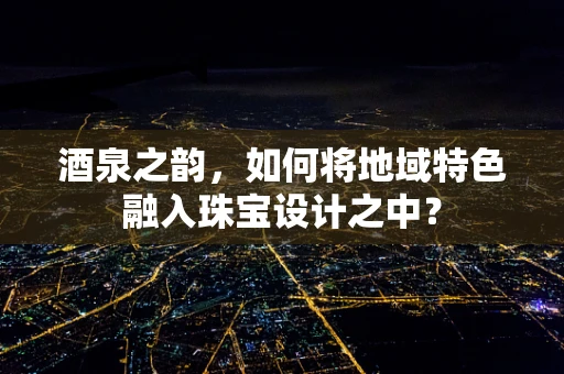 酒泉之韵，如何将地域特色融入珠宝设计之中？