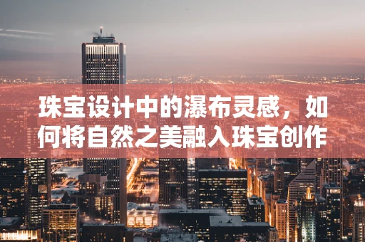 珠宝设计中的瀑布灵感，如何将自然之美融入珠宝创作？