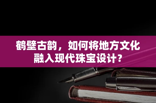 鹤壁古韵，如何将地方文化融入现代珠宝设计？