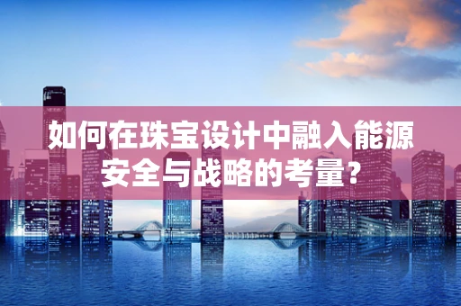 如何在珠宝设计中融入能源安全与战略的考量？
