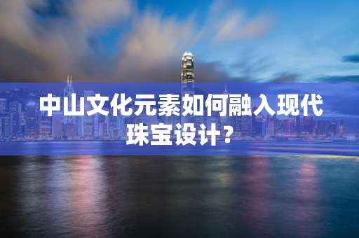 中山文化元素如何融入现代珠宝设计？