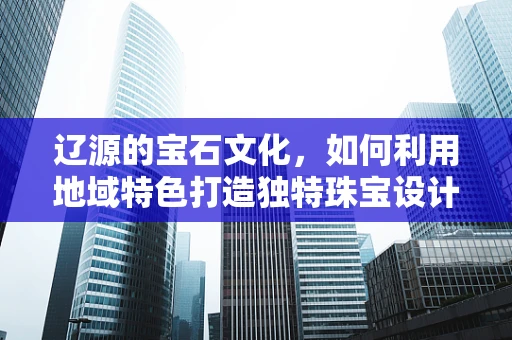 辽源的宝石文化，如何利用地域特色打造独特珠宝设计？
