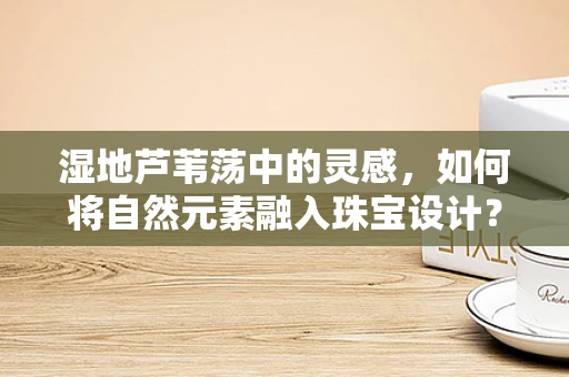 湿地芦苇荡中的灵感，如何将自然元素融入珠宝设计？
