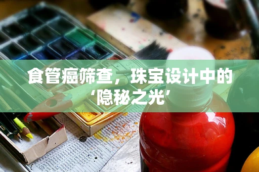 食管癌筛查，珠宝设计中的‘隐秘之光’