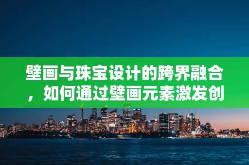壁画与珠宝设计的跨界融合，如何通过壁画元素激发创意灵感？