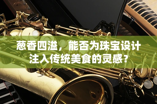 葱香四溢，能否为珠宝设计注入传统美食的灵感？