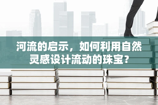 河流的启示，如何利用自然灵感设计流动的珠宝？