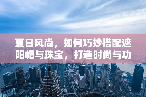 夏日风尚，如何巧妙搭配遮阳帽与珠宝，打造时尚与功能并存的夏日造型？