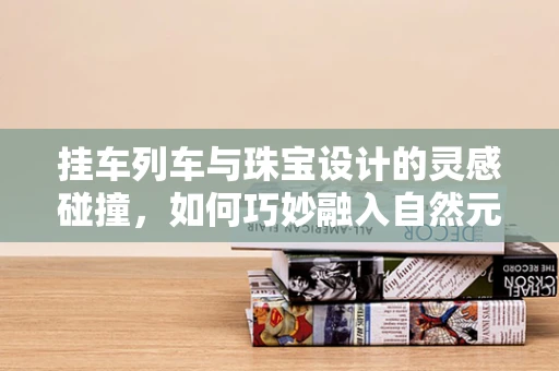 挂车列车与珠宝设计的灵感碰撞，如何巧妙融入自然元素？
