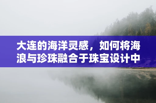 大连的海洋灵感，如何将海浪与珍珠融合于珠宝设计中？