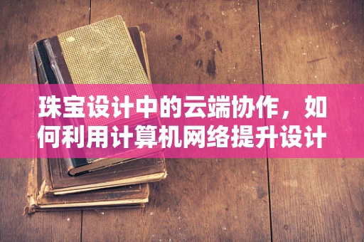 珠宝设计中的云端协作，如何利用计算机网络提升设计效率？