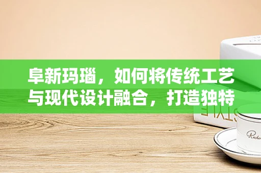 阜新玛瑙，如何将传统工艺与现代设计融合，打造独特珠宝？