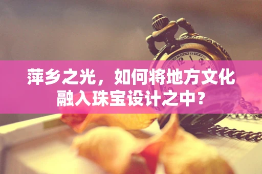 萍乡之光，如何将地方文化融入珠宝设计之中？