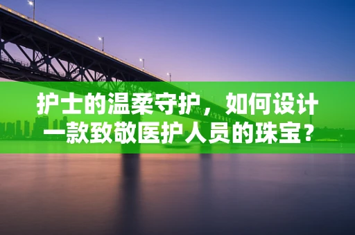 护士的温柔守护，如何设计一款致敬医护人员的珠宝？
