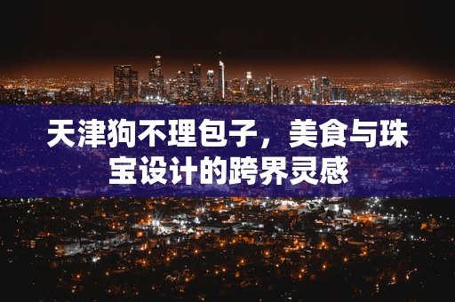 天津狗不理包子，美食与珠宝设计的跨界灵感