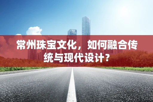 常州珠宝文化，如何融合传统与现代设计？