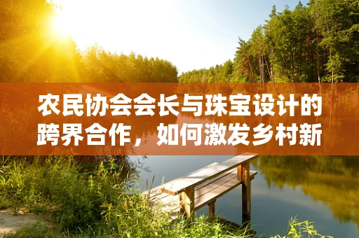 农民协会会长与珠宝设计的跨界合作，如何激发乡村新风尚？
