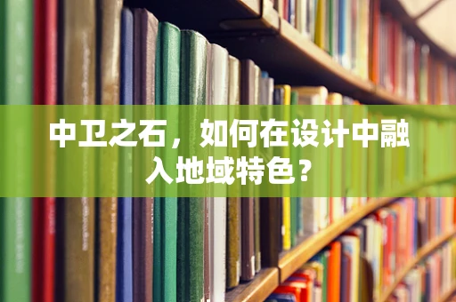中卫之石，如何在设计中融入地域特色？