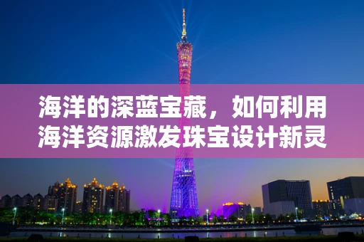 海洋的深蓝宝藏，如何利用海洋资源激发珠宝设计新灵感？