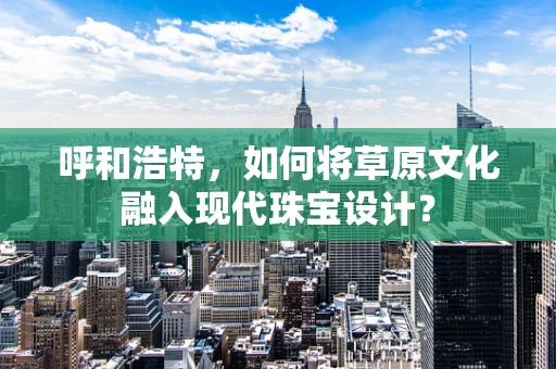呼和浩特，如何将草原文化融入现代珠宝设计？