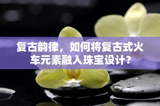 复古韵律，如何将复古式火车元素融入珠宝设计？
