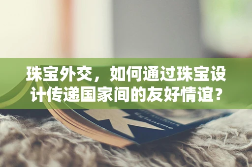 珠宝外交，如何通过珠宝设计传递国家间的友好情谊？