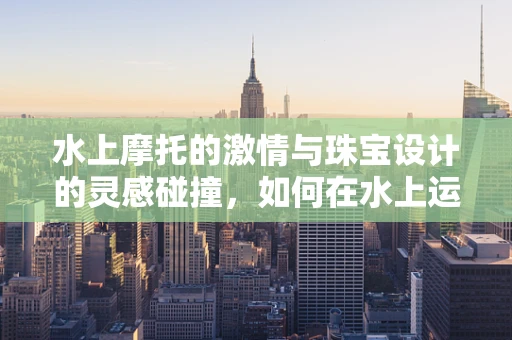 水上摩托的激情与珠宝设计的灵感碰撞，如何在水上运动中汲取创意火花？
