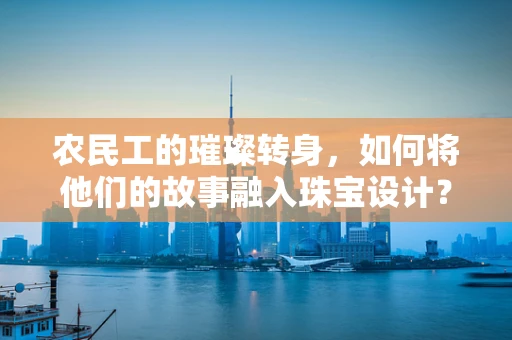 农民工的璀璨转身，如何将他们的故事融入珠宝设计？