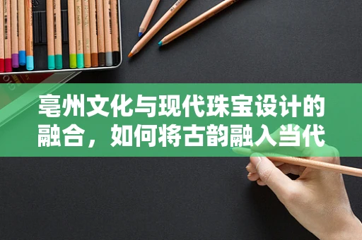 亳州文化与现代珠宝设计的融合，如何将古韵融入当代珠宝？