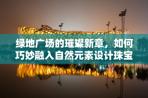 绿地广场的璀璨新章，如何巧妙融入自然元素设计珠宝展台？